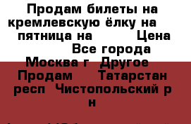 Продам билеты на кремлевскую ёлку на 29.12 пятница на 10.00 › Цена ­ 5 000 - Все города, Москва г. Другое » Продам   . Татарстан респ.,Чистопольский р-н